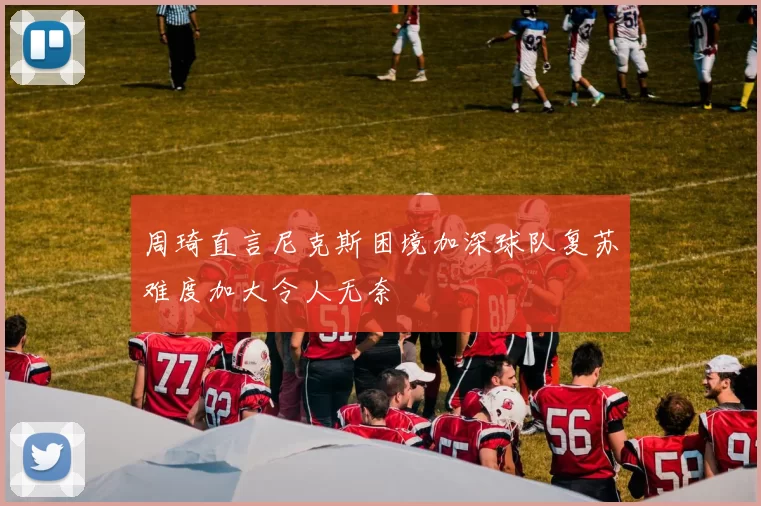 周琦直言尼克斯困境加深球队复苏难度加大令人无奈